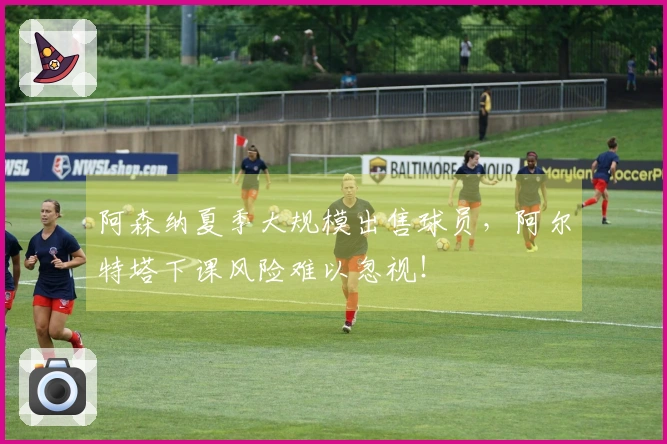 阿森纳夏季大规模出售球员，阿尔特塔下课风险难以忽视！