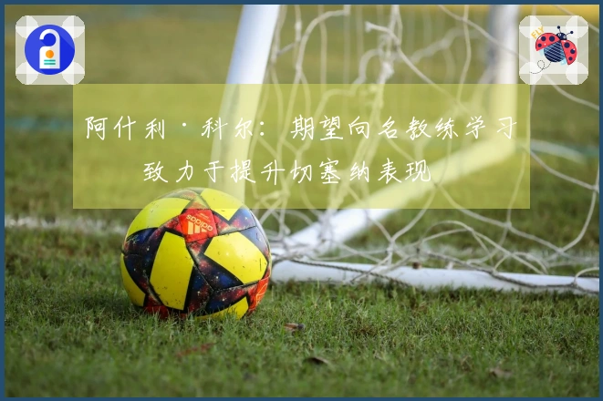 阿什利·科尔：期望向名教练学习，致力于提升切塞纳表现