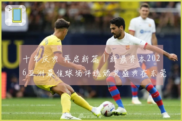 十年庆典 再启新篇｜新鼎资本2026亚洲最佳球场评选颁奖盛典在东莞举行