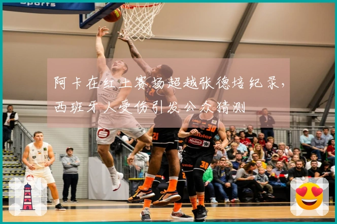 阿卡在红土赛场超越张德培纪录，西班牙人受伤引发公众猜测