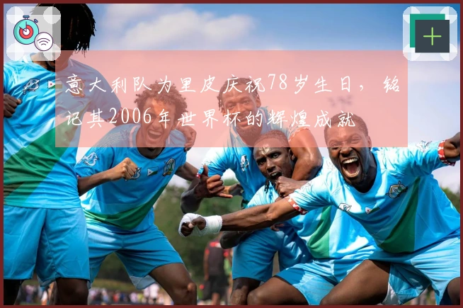 意大利队为里皮庆祝78岁生日，铭记其2006年世界杯的辉煌成就