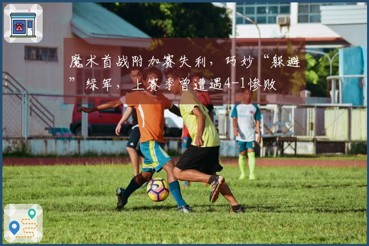 魔术首战附加赛失利，巧妙“躲避”绿军，上赛季曾遭遇4-1惨败