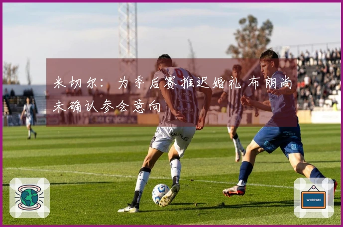 米切尔：为季后赛推迟婚礼 布朗尚未确认参会意向