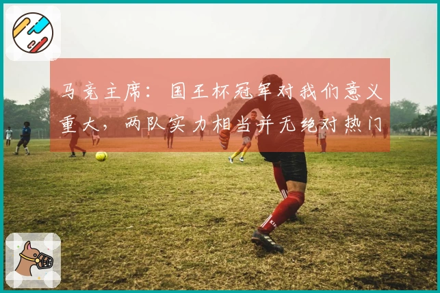马竞主席：国王杯冠军对我们意义重大，两队实力相当并无绝对热门