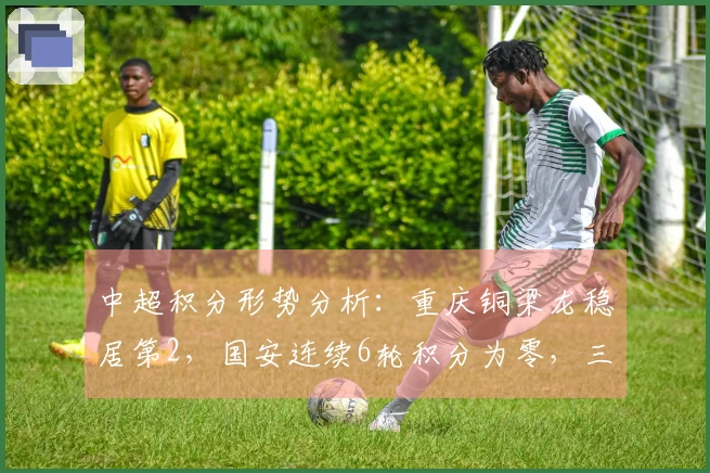 中超积分形势分析：重庆铜梁龙稳居第2，国安连续6轮积分为零，三队依然负分