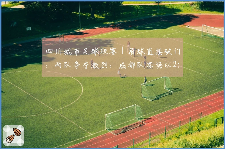 四川城市足球联赛｜角球直接破门，两队争夺激烈，成都队客场以2：3惜败凉山队