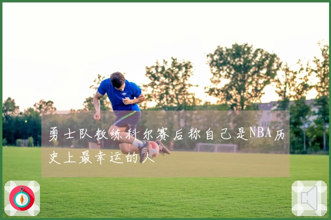 勇士队教练科尔赛后称自己是NBA历史上最幸运的人