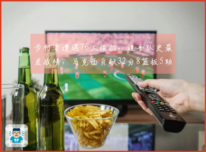 步行者遭遇76人横扫，追平队史最差战绩，马克西贡献32分8篮板5助攻