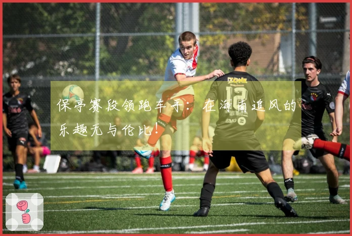 保亭赛段领跑车手：在海南追风的乐趣无与伦比！