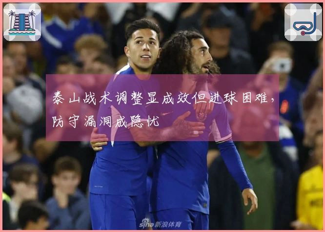 泰山战术调整显成效但进球困难，防守漏洞成隐忧